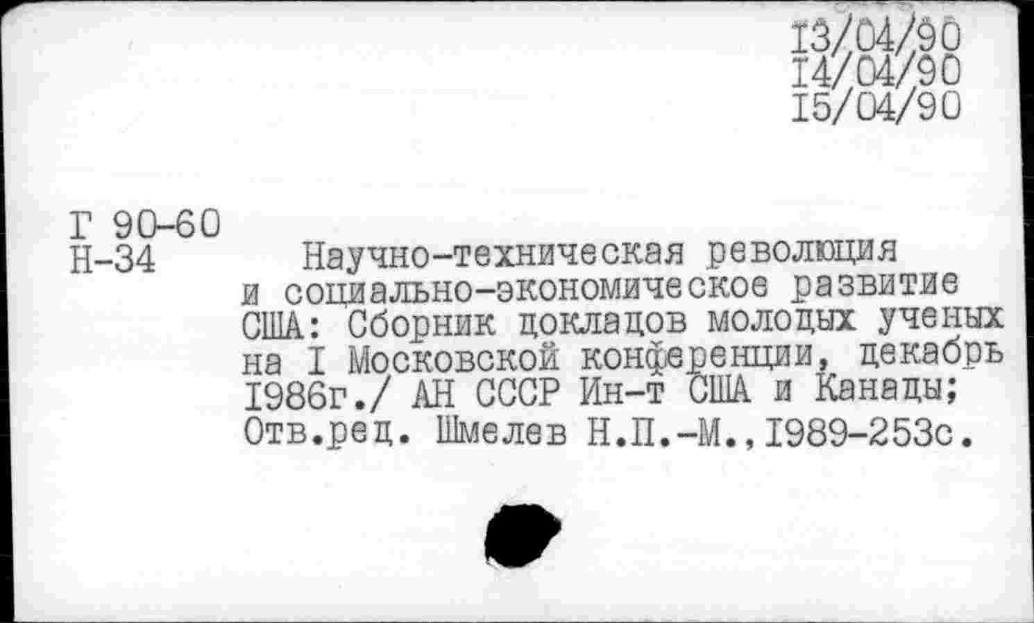 ﻿13/04/90
14/04/90
15/04/90
Г 90-60
Н-34 Научно-техническая революция и социально-экономическое развитие США: Сборник докладов молодых ученых на I Московской конференции, декабрь 1986г./ АН СССР Ин-т США и Канады; Отв.ред. Шмелев Н.П.-М.,1989-253с.